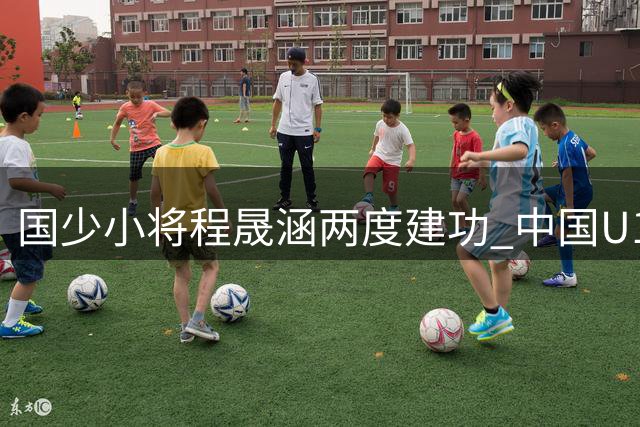 国少小将程晟涵两度建功 中国U17力克欧洲劲旅提前出线