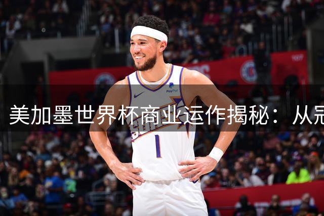 美加墨世界杯商业运作揭秘：从冠军戒指到天价转播费的吸金密码