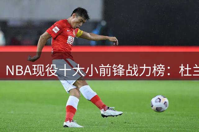 NBA现役十大小前锋战力榜：杜兰特稳居榜首，39岁詹姆斯力挺前五